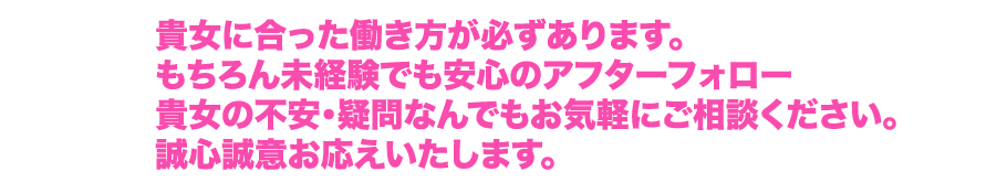 貴女に合った働き方が必ずあります。もちろん未経験でも安心のアフターフォロー貴女の不安・疑問なんでもお気軽にご相談ください。誠心誠意お応えいたします。